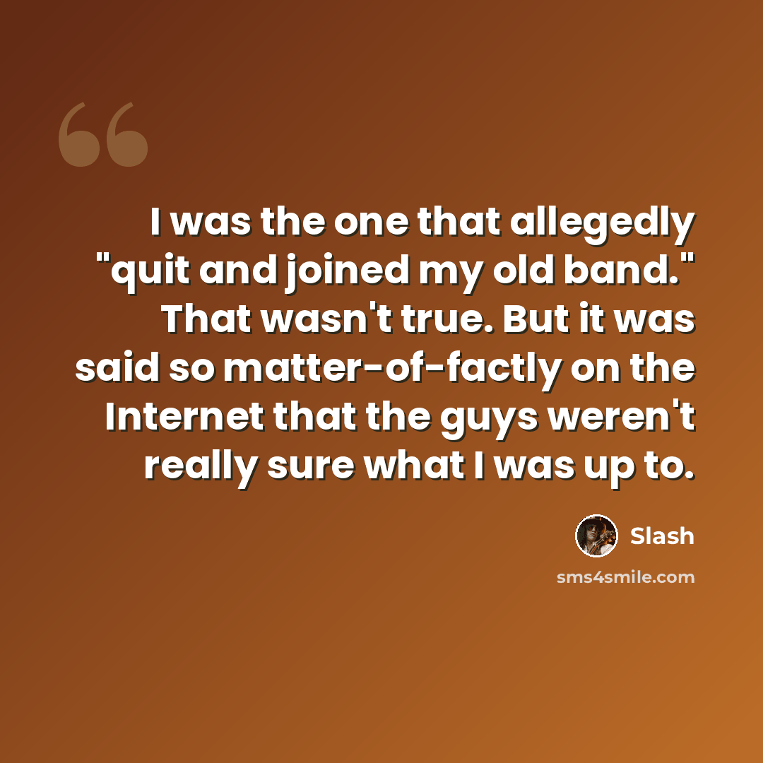 “I was the one that allegedly "quit and joined my old band." That wasn't true. But it was said so matter-of-factly on the Internet that the guys weren't really sure what I was up to.” quote by Slash