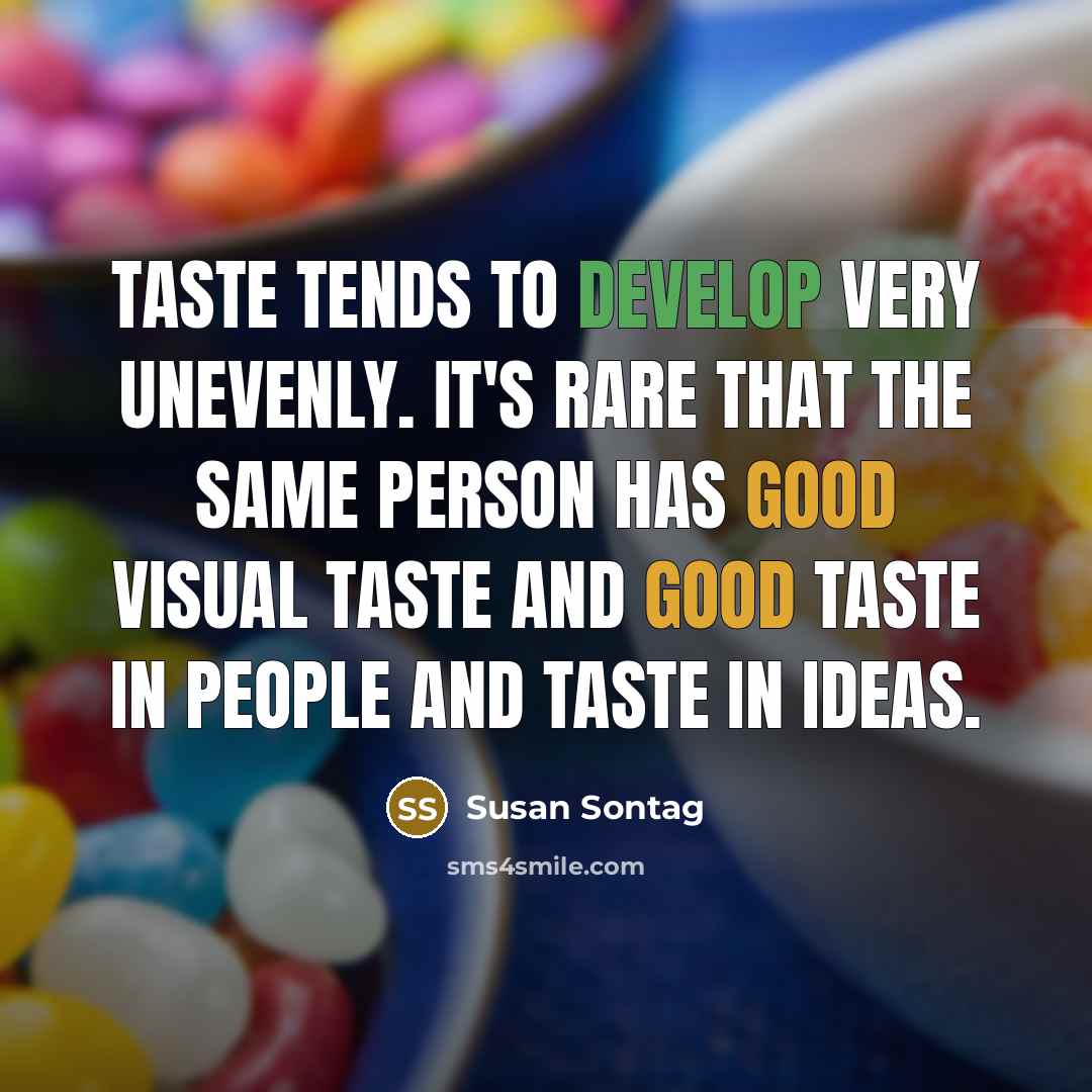 “Taste tends to develop very unevenly. It's rare that the same person has good visual taste and good taste in people and taste in ideas.” quote by Susan Sontag