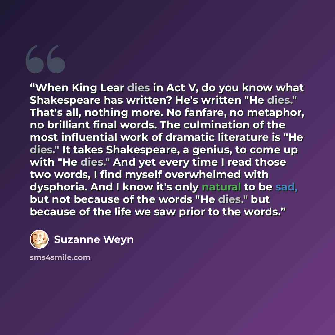 “When King Lear dies in Act V, do you know what Shakespeare has written? He's written "He dies." That's all, nothing more. No fanfare, no metaphor, no brilliant final words. The culmination of the most influential work of dramatic literature is "He dies." It takes Shakespeare, a genius, to come up…” quote by Suzanne Weyn