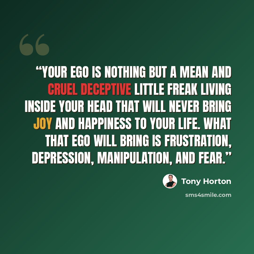 “your ego is nothing but a mean and cruel deceptive little freak living inside your head that will never bring joy and happiness to your life. What that ego will bring is frustration, depression, manipulation, and fear.” quote by Tony Horton