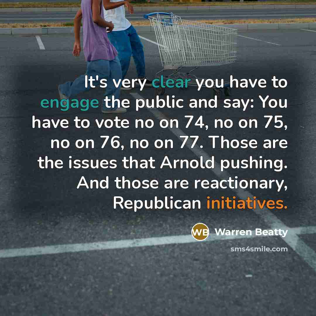 “It's very clear you have to engage the public and say: You have to vote no on 74, no on 75, no on 76, no on 77. Those are the issues that Arnold pushing. And those are reactionary, Republican initiatives.” quote by Warren Beatty