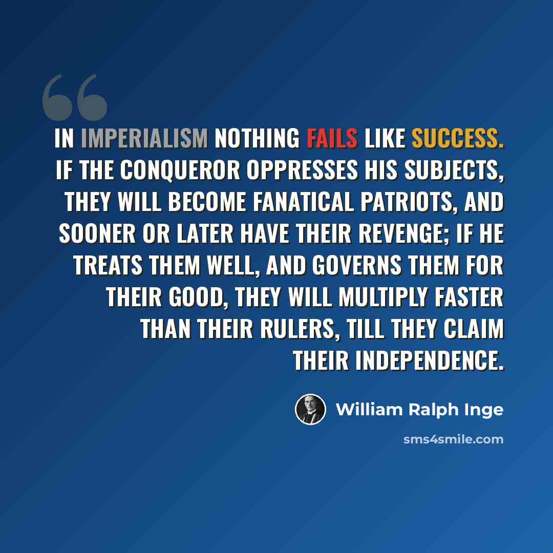 “In imperialism nothing fails like success. If the conqueror oppresses his subjects, they will become fanatical patriots, and sooner or later have their revenge; if he treats them well, and governs them for their good, they will multiply faster than their rulers, till they claim their independence.” quote by William Ralph Inge