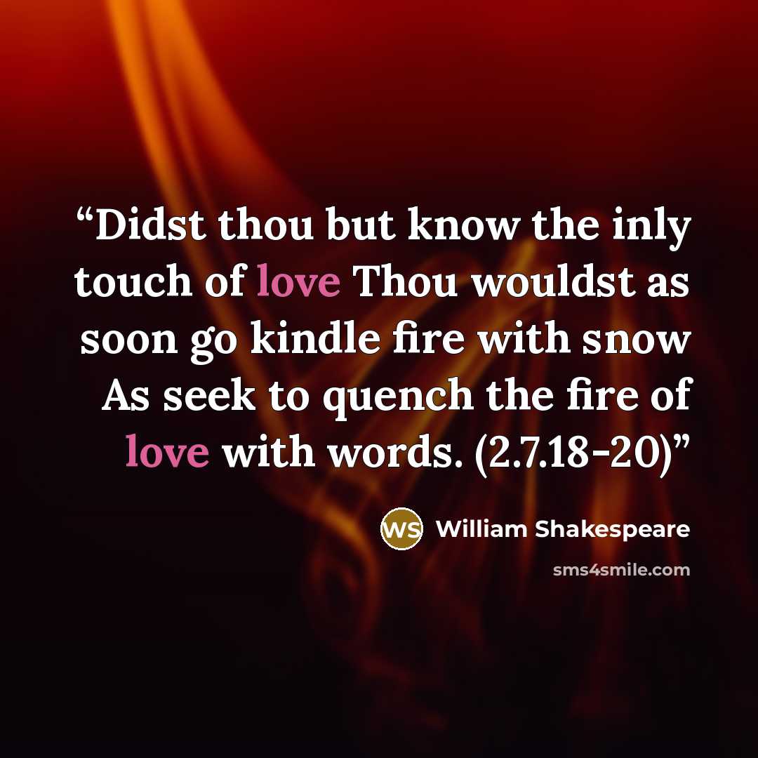 “Didst thou but know the inly touch of love Thou wouldst as soon go kindle fire with snow As seek to quench the fire of love with words. (2.7.18-20)” quote by William Shakespeare