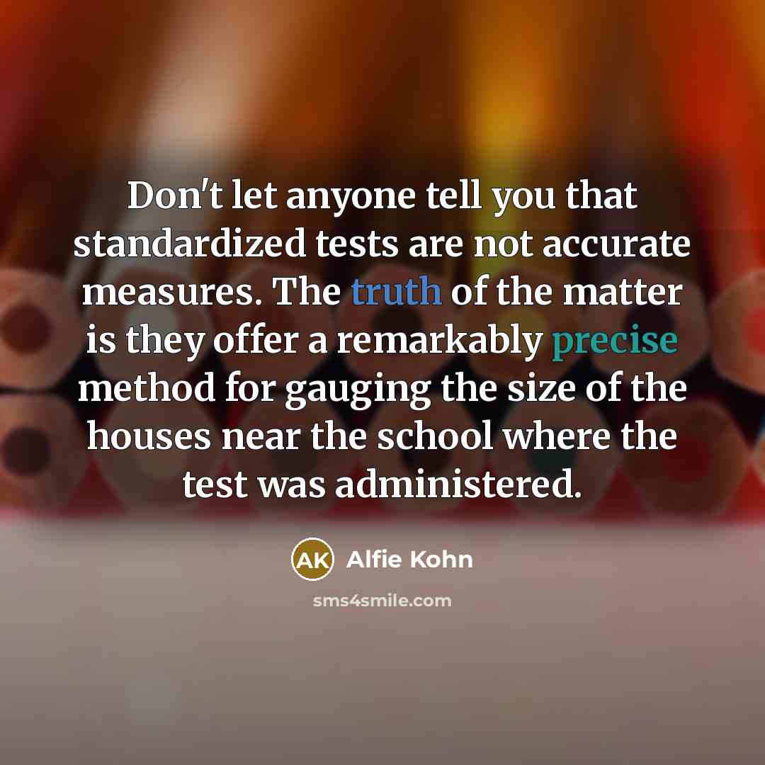 “Don't let anyone tell you that standardized tests are not accurate measures. The truth of the matter is they offer a remarkably precise method for gauging the size of the houses near the school where the test was administered.” quote by Alfie Kohn