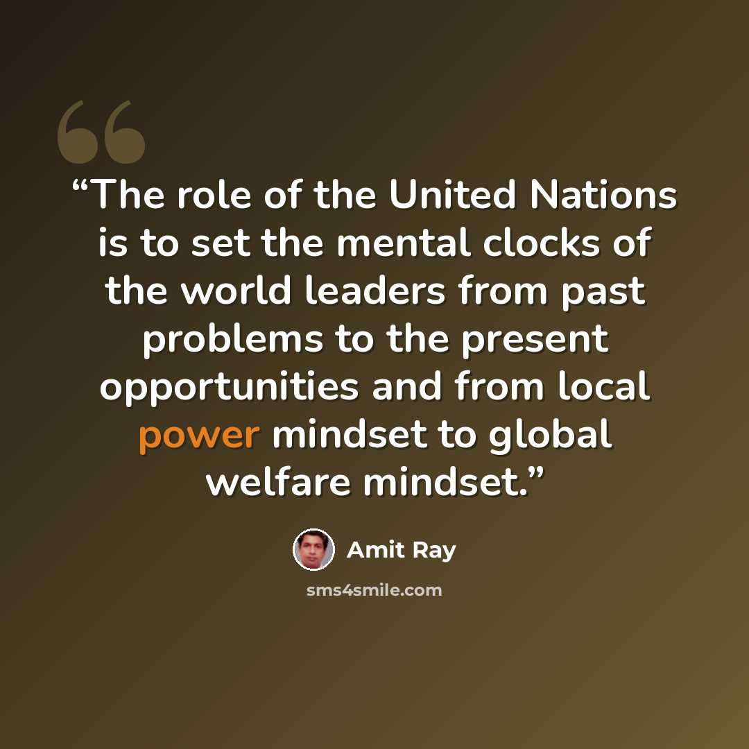“The role of the United Nations is to set the mental clocks of the world leaders from past problems to the present opportunities and from local power mindset to global welfare mindset.” quote by Amit Ray