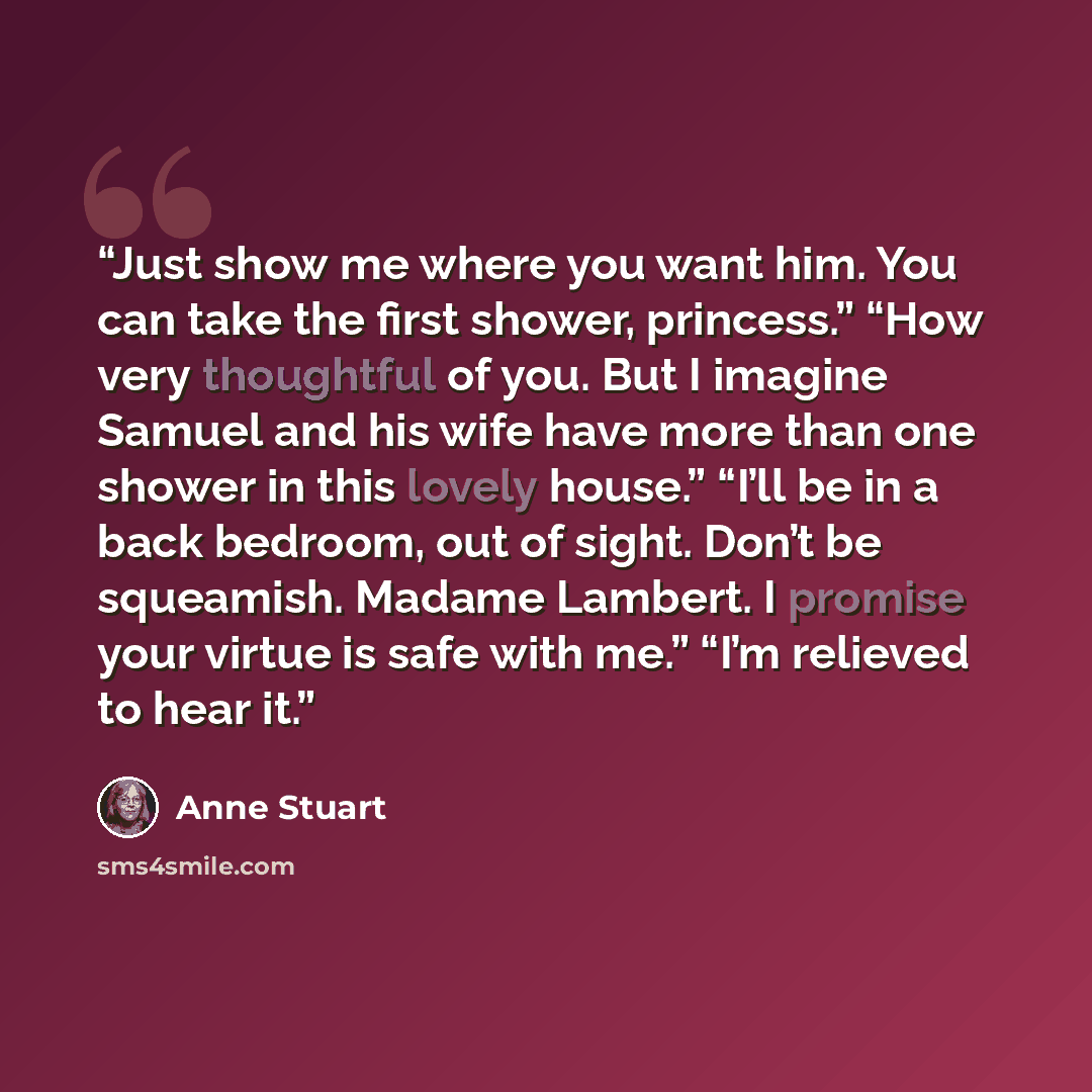 “Just show me where you want him. You can take the first shower, princess.” “How very thoughtful of you. But I imagine Samuel and his wife have more than one shower in this lovely house.” “I’ll be in a back bedroom, out of sight. Don’t be squeamish. Madame Lambert. I promise your virtue is safe…” quote by Anne Stuart