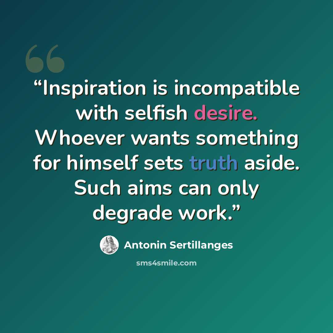 “Inspiration is incompatible with selfish desire. Whoever wants something for himself sets truth aside. Such aims can only degrade work.” quote by Antonin Sertillanges