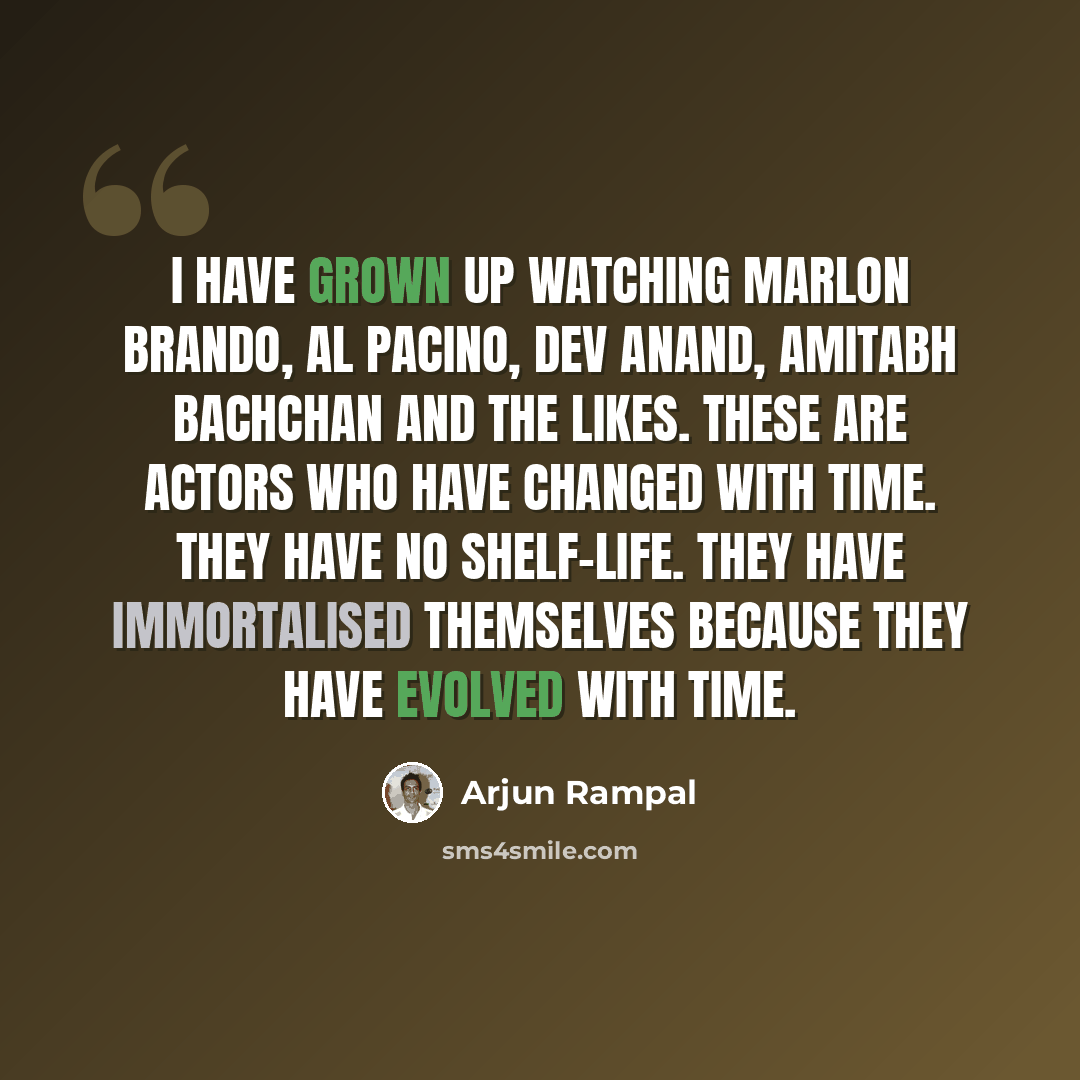 “I have grown up watching Marlon Brando, Al Pacino, Dev Anand, Amitabh Bachchan and the likes. These are actors who have changed with time. They have no shelf-life. They have immortalised themselves because they have evolved with time.” quote by Arjun Rampal