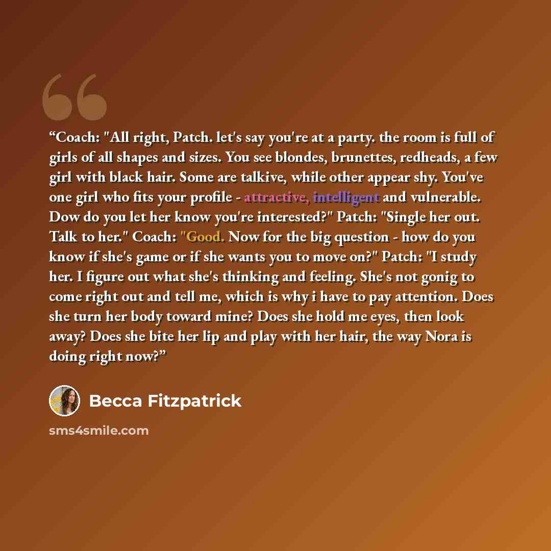 “Coach: "All right, Patch. let's say you're at a party. the room is full of girls of all shapes and sizes. You see blondes, brunettes, redheads, a few girl with black hair. Some are talkive, while other appear shy. You've one girl who fits your profile - attractive, intelligent and vulnerable. Dow…” quote by Becca Fitzpatrick