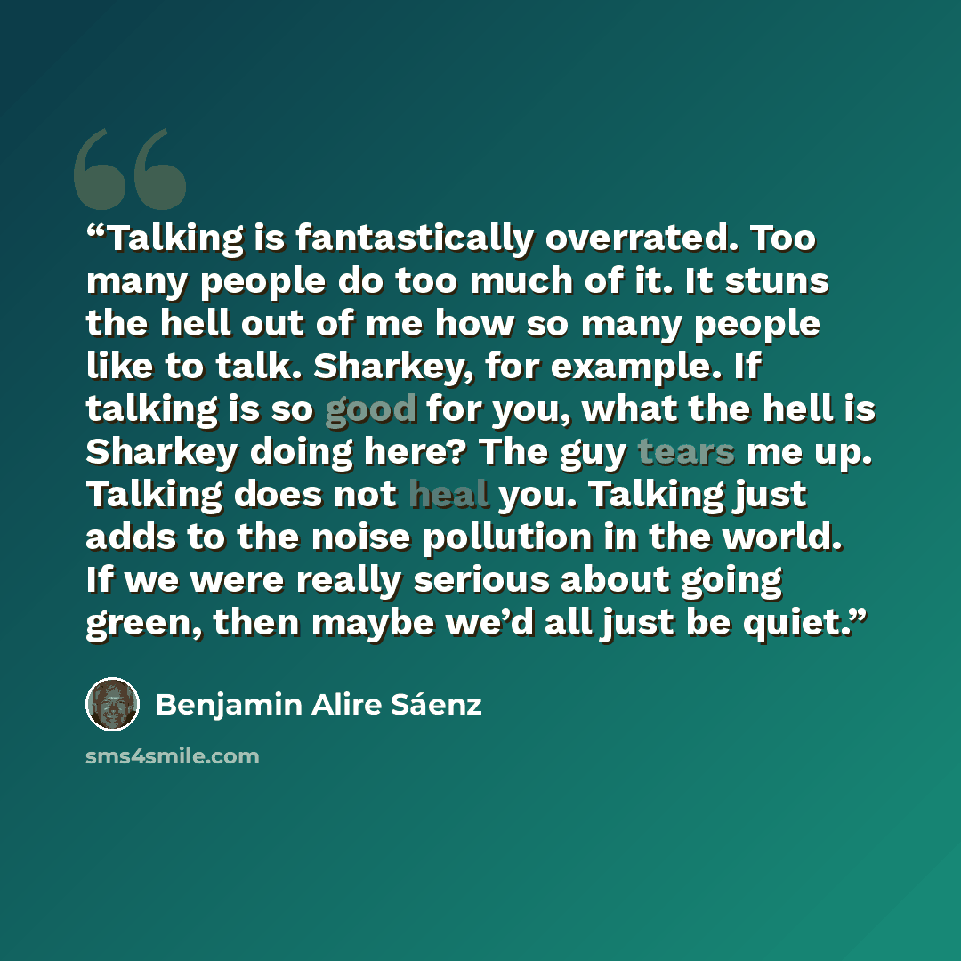 “Talking is fantastically overrated. Too many people do too much of it. It stuns the hell out of me how so many people like to talk. Sharkey, for example. If talking is so good for you, what the hell is Sharkey doing here? The guy tears me up. Talking does not heal you. Talking just adds to the…” quote by Benjamin Alire Sáenz