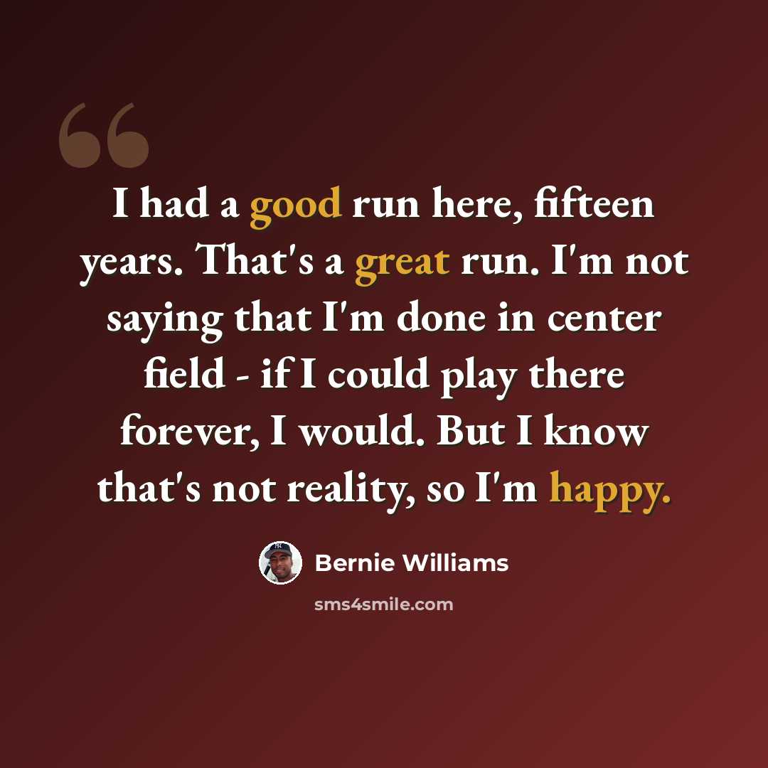 “I had a good run here, fifteen years. That's a great run. I'm not saying that I'm done in center field - if I could play there forever, I would. But I know that's not reality, so I'm happy.” quote by Bernie Williams