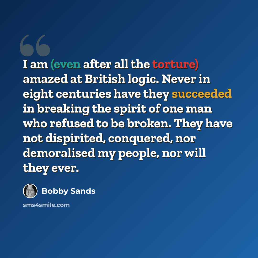 “I am (even after all the torture) amazed at British logic. Never in eight centuries have they succeeded in breaking the spirit of one man who refused to be broken. They have not dispirited, conquered, nor demoralised my people, nor will they ever.” quote by Bobby Sands