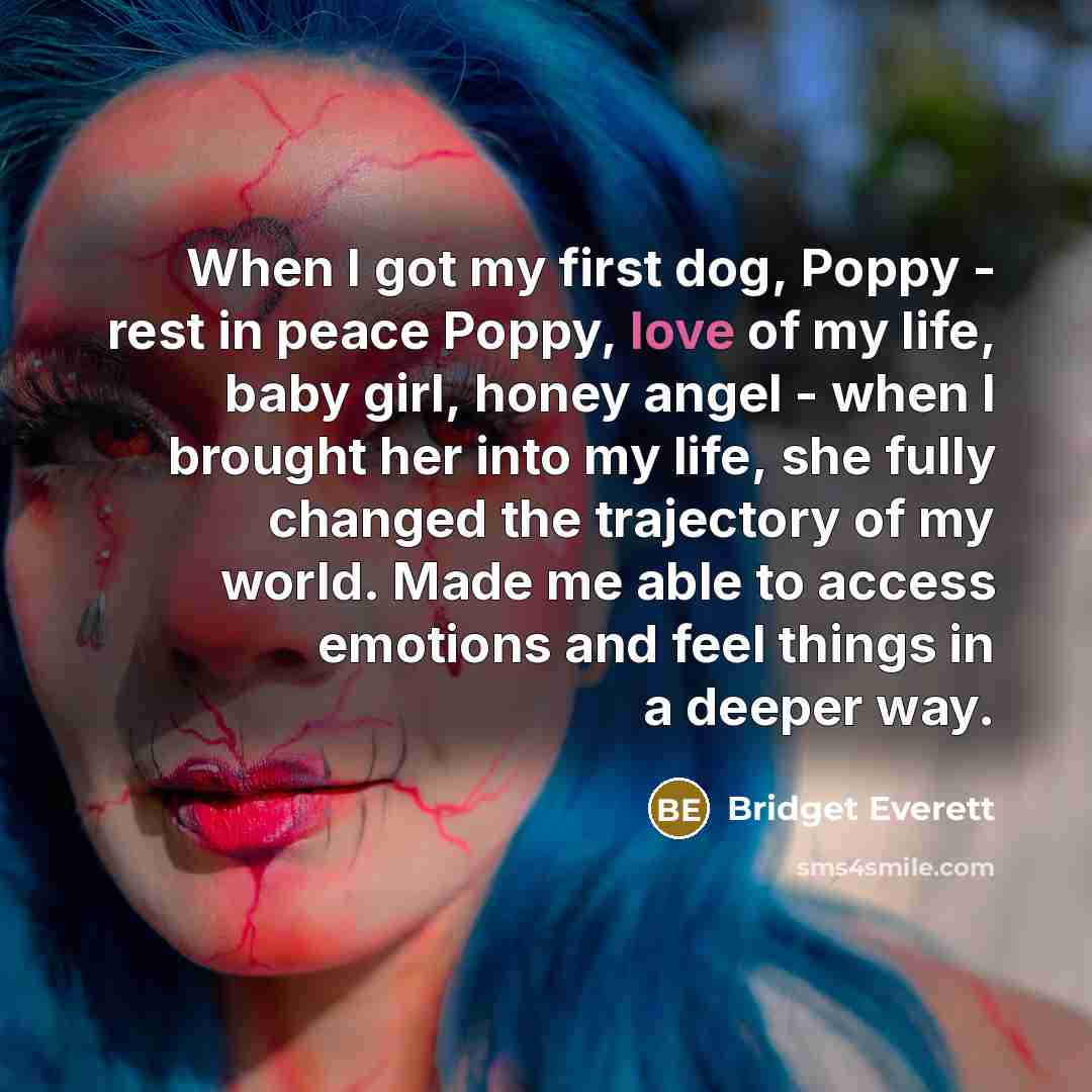 “When I got my first dog, Poppy - rest in peace Poppy, love of my life, baby girl, honey angel - when I brought her into my life, she fully changed the trajectory of my world. Made me able to access emotions and feel things in a deeper way.” quote by Bridget Everett