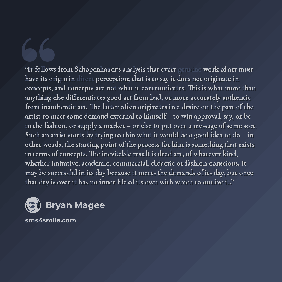 “It follows from Schopenhauer’s analysis that evert genuine work of art must have its origin in direct perception; that is to say it does not originate in concepts, and concepts are not what it communicates. This is what more than anything else differentiates good art from bad, or more accurately…” quote by Bryan Magee