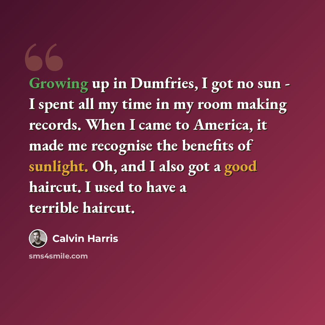 “Growing up in Dumfries, I got no sun - I spent all my time in my room making records. When I came to America, it made me recognise the benefits of sunlight. Oh, and I also got a good haircut. I used to have a terrible haircut.” quote by Calvin Harris