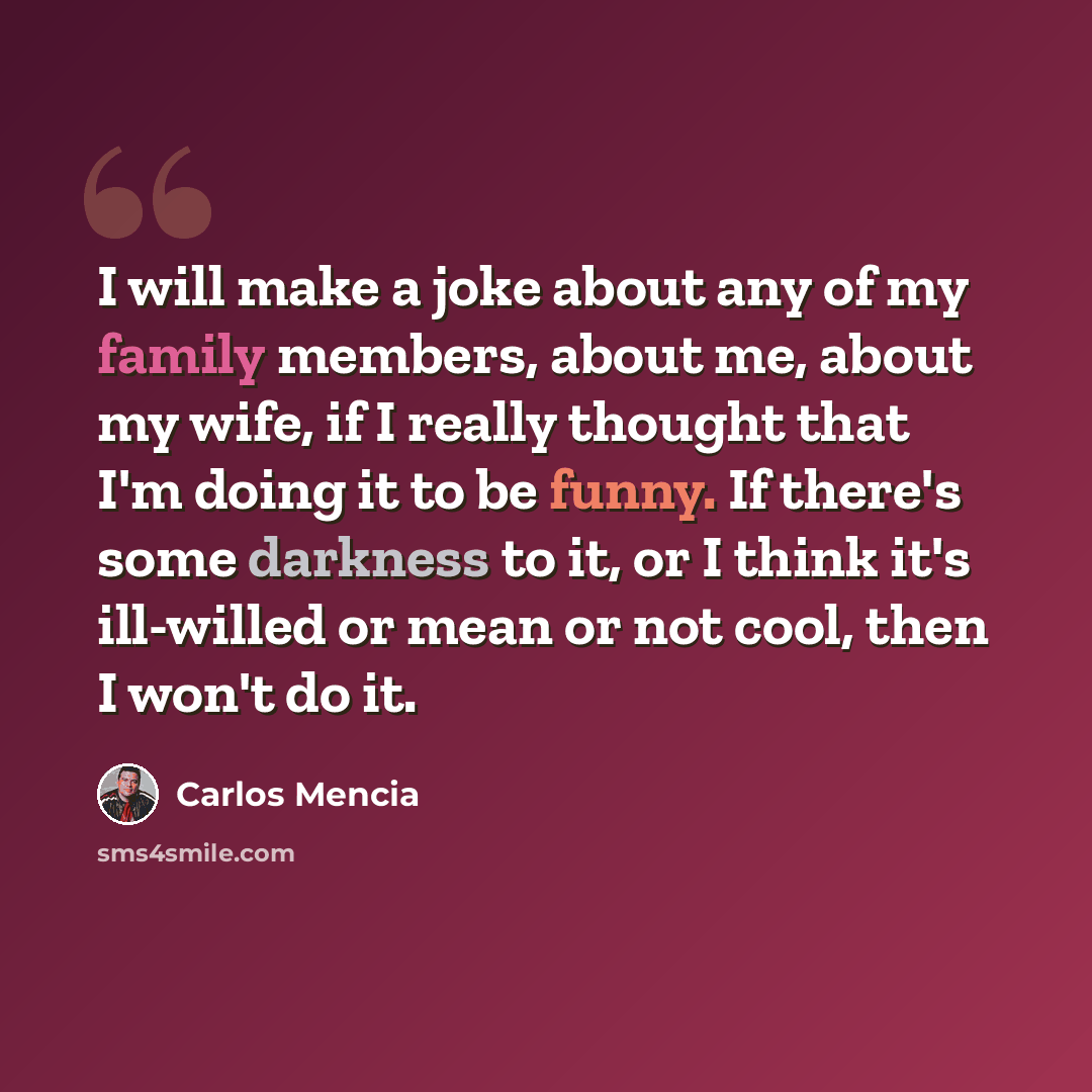 “I will make a joke about any of my family members, about me, about my wife, if I really thought that I'm doing it to be funny. If there's some darkness to it, or I think it's ill-willed or mean or not cool, then I won't do it.” quote by Carlos Mencia