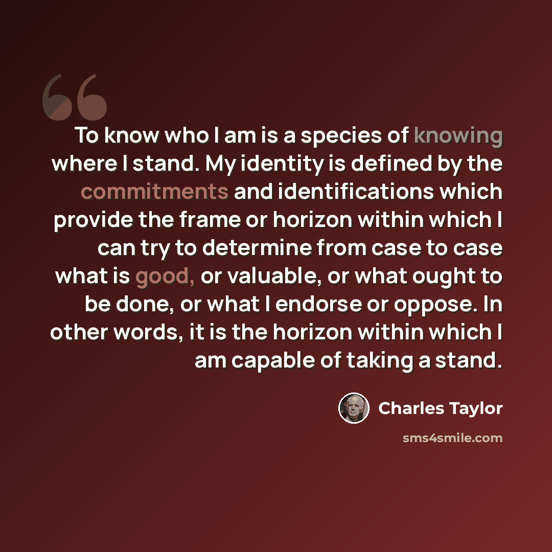 “To know who I am is a species of knowing where I stand. My identity is defined by the commitments and identifications which provide the frame or horizon within which I can try to determine from case to case what is good, or valuable, or what ought to be done, or what I endorse or oppose. In other…” quote by Charles Taylor