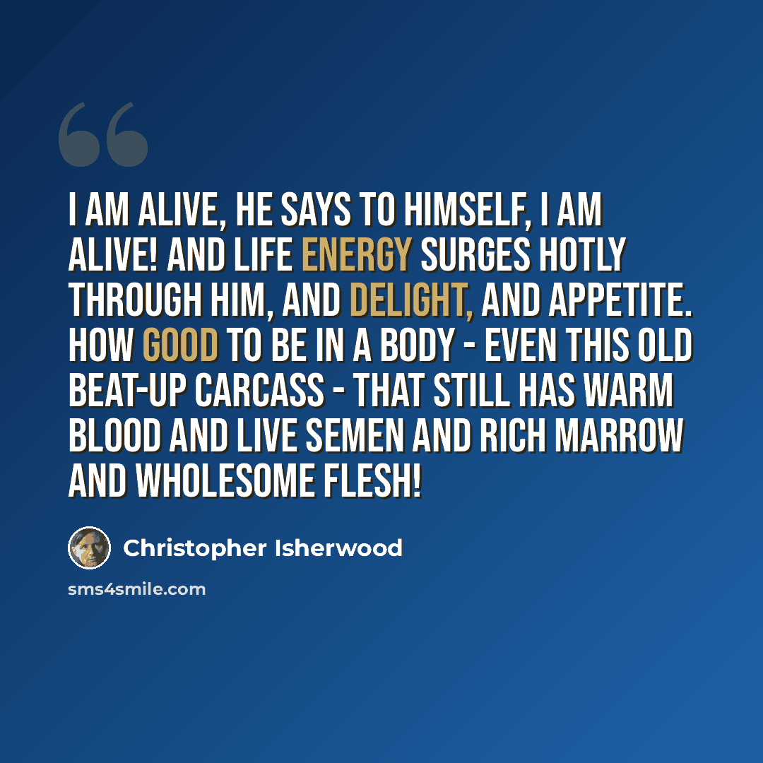 “I am alive, he says to himself, I am alive! And life energy surges hotly through him, and delight, and appetite. How good to be in a body - even this old beat-up carcass - that still has warm blood and live semen and rich marrow and wholesome flesh!” quote by Christopher Isherwood