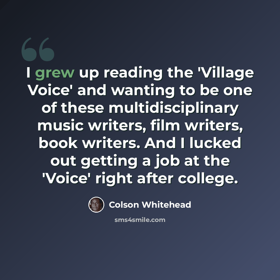 “I grew up reading the 'Village Voice' and wanting to be one of these multidisciplinary music writers, film writers, book writers. And I lucked out getting a job at the 'Voice' right after college.” quote by Colson Whitehead