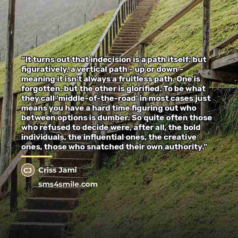 “It turns out that indecision is a path itself; but figuratively, a vertical path - up or down - meaning it isn't always a fruitless path. One is forgotten, but the other is glorified. To be what they call 'middle-of-the-road' in most cases just means you have a hard time figuring out who between…” quote by Criss Jami