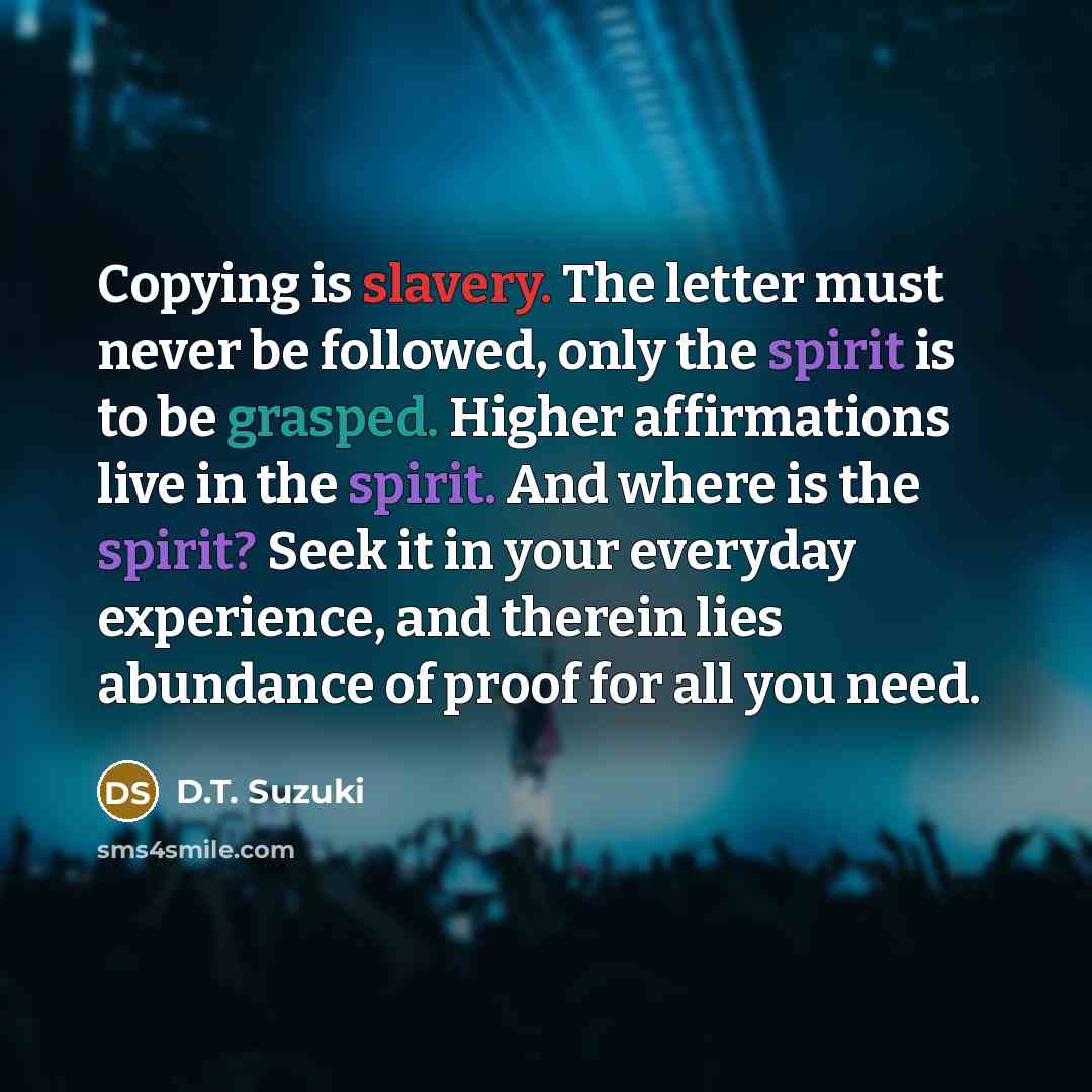 “Copying is slavery. The letter must never be followed, only the spirit is to be grasped. Higher affirmations live in the spirit. And where is the spirit? Seek it in your everyday experience, and therein lies abundance of proof for all you need.” quote by D.T. Suzuki