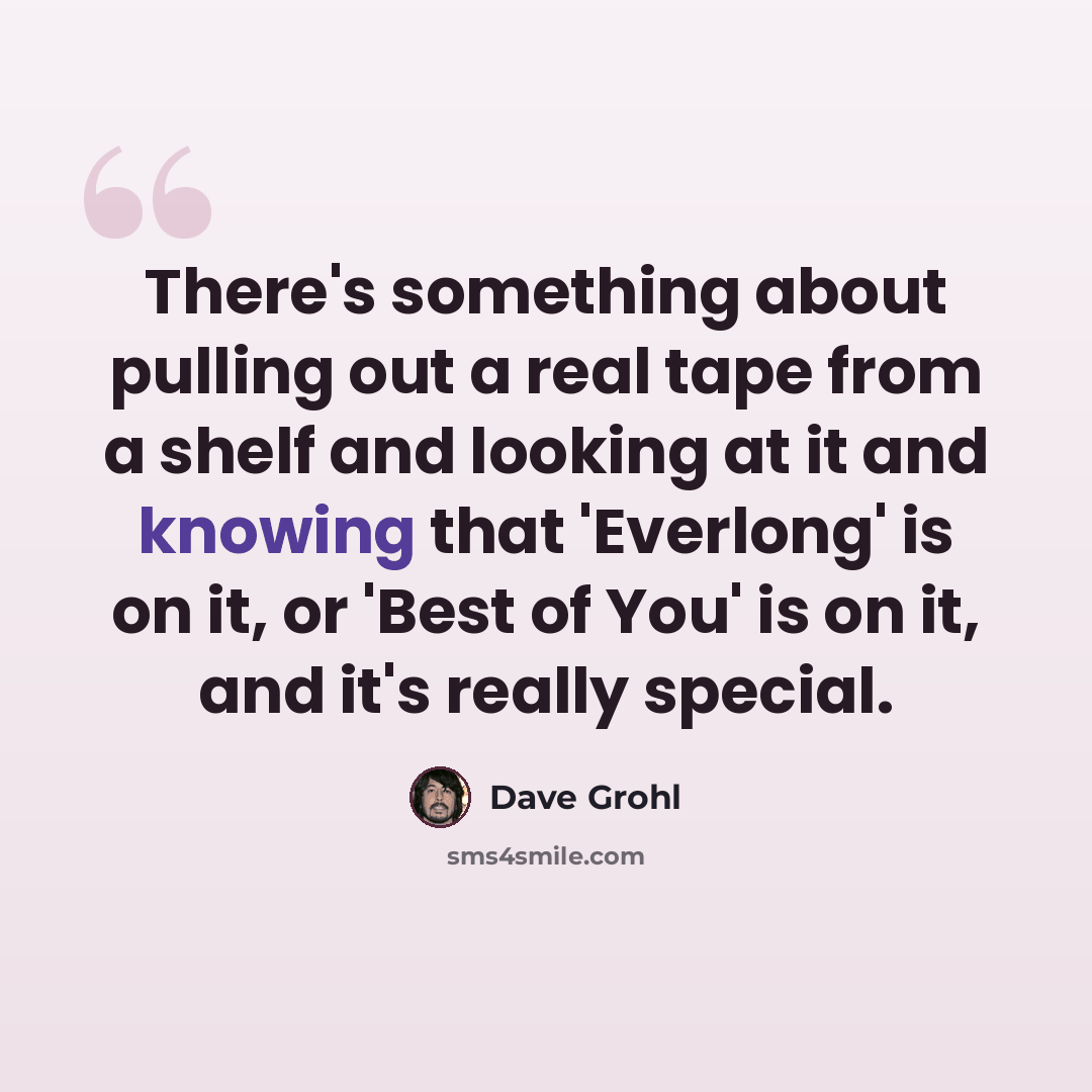 “There's something about pulling out a real tape from a shelf and looking at it and knowing that 'Everlong' is on it, or 'Best of You' is on it, and it's really special.” quote by Dave Grohl