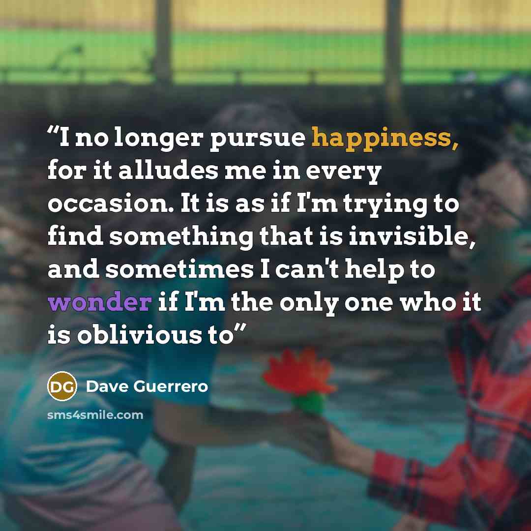 “I no longer pursue happiness, for it alludes me in every occasion. It is as if I'm trying to find something that is invisible, and sometimes I can't help to wonder if I'm the only one who it is oblivious to” quote by Dave Guerrero