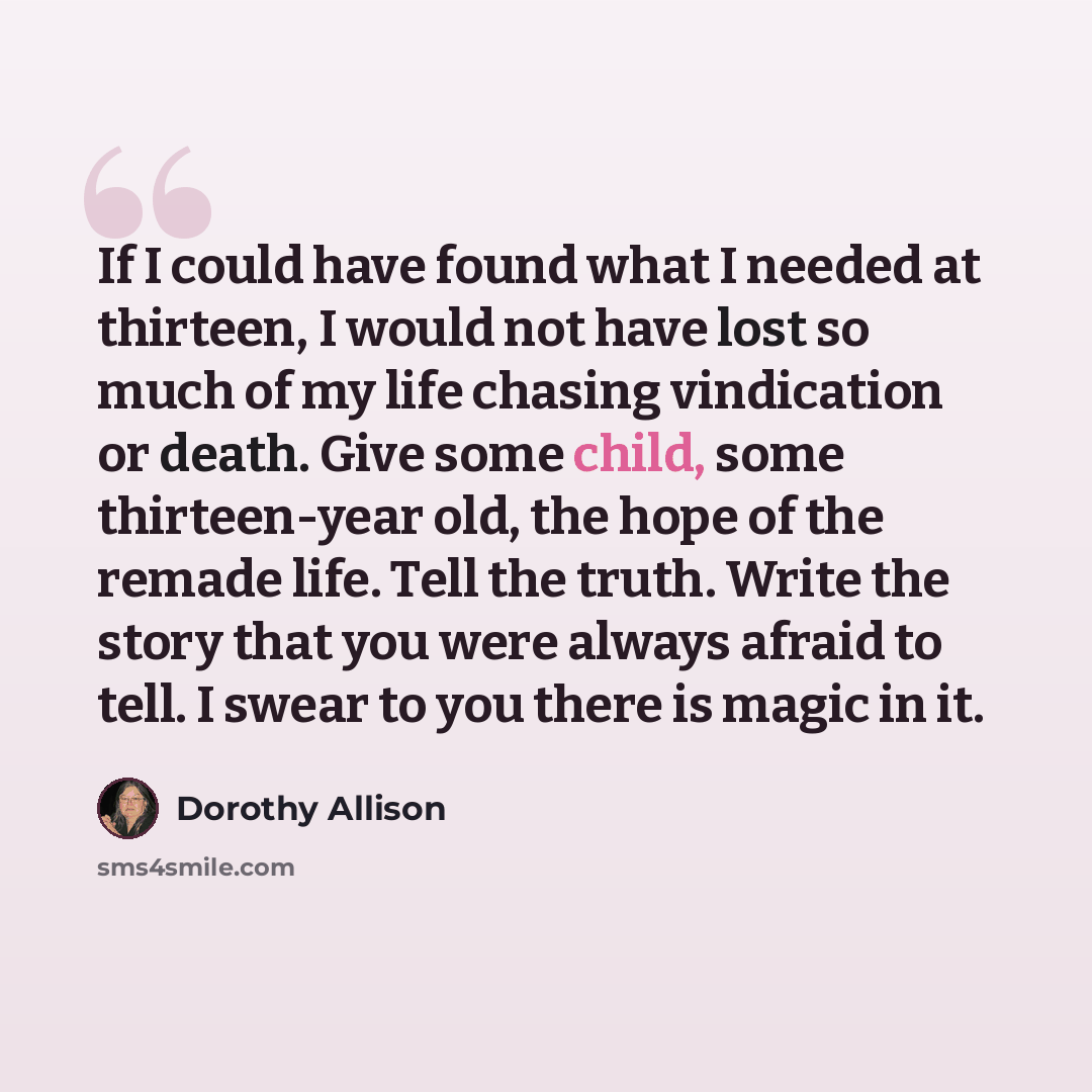 “If I could have found what I needed at thirteen, I would not have lost so much of my life chasing vindication or death. Give some child, some thirteen-year old, the hope of the remade life. Tell the truth. Write the story that you were always afraid to tell. I swear to you there is magic in it.” quote by Dorothy Allison