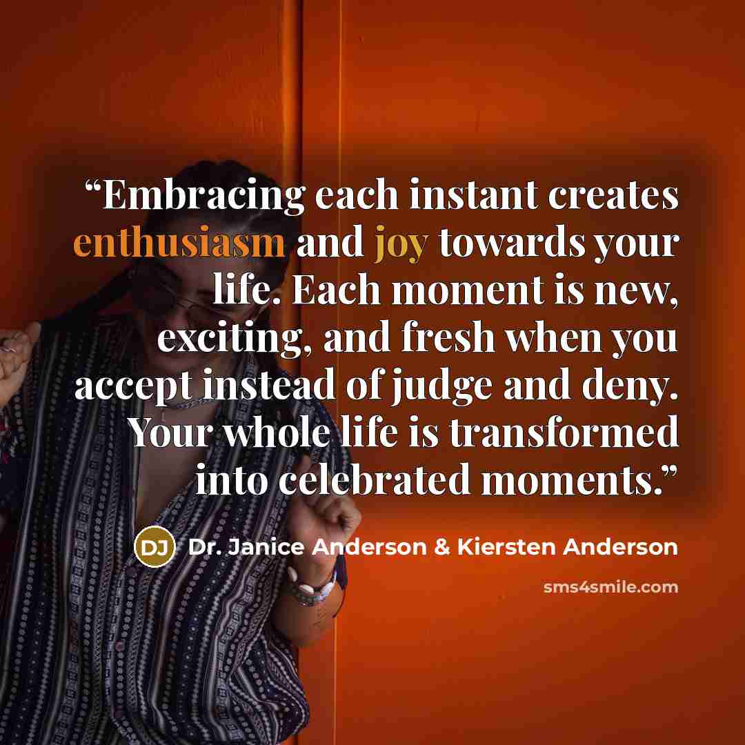“Embracing each instant creates enthusiasm and joy towards your life. Each moment is new, exciting, and fresh when you accept instead of judge and deny. Your whole life is transformed into celebrated moments.” quote by Dr. Janice Anderson & Kiersten Anderson