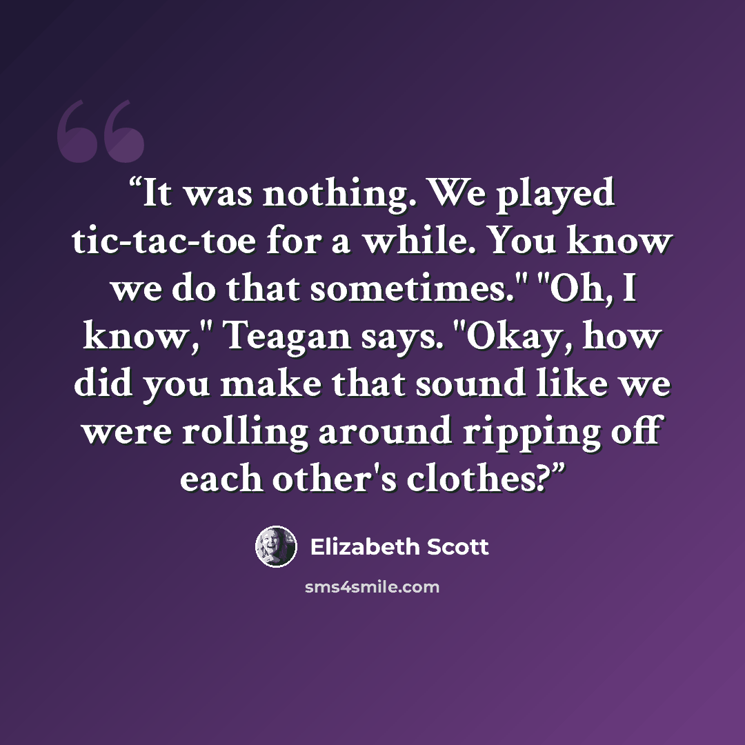 “It was nothing. We played tic-tac-toe for a while. You know we do that sometimes." "Oh, I know," Teagan says. "Okay, how did you make that sound like we were rolling around ripping off each other's clothes?” quote by Elizabeth Scott