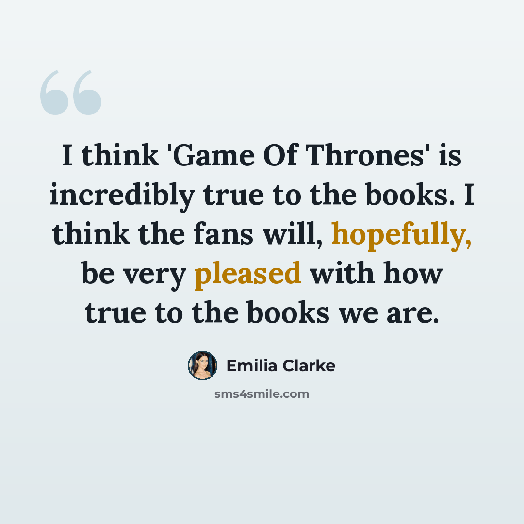 “I think 'Game Of Thrones' is incredibly true to the books. I think the fans will, hopefully, be very pleased with how true to the books we are.” quote by Emilia Clarke
