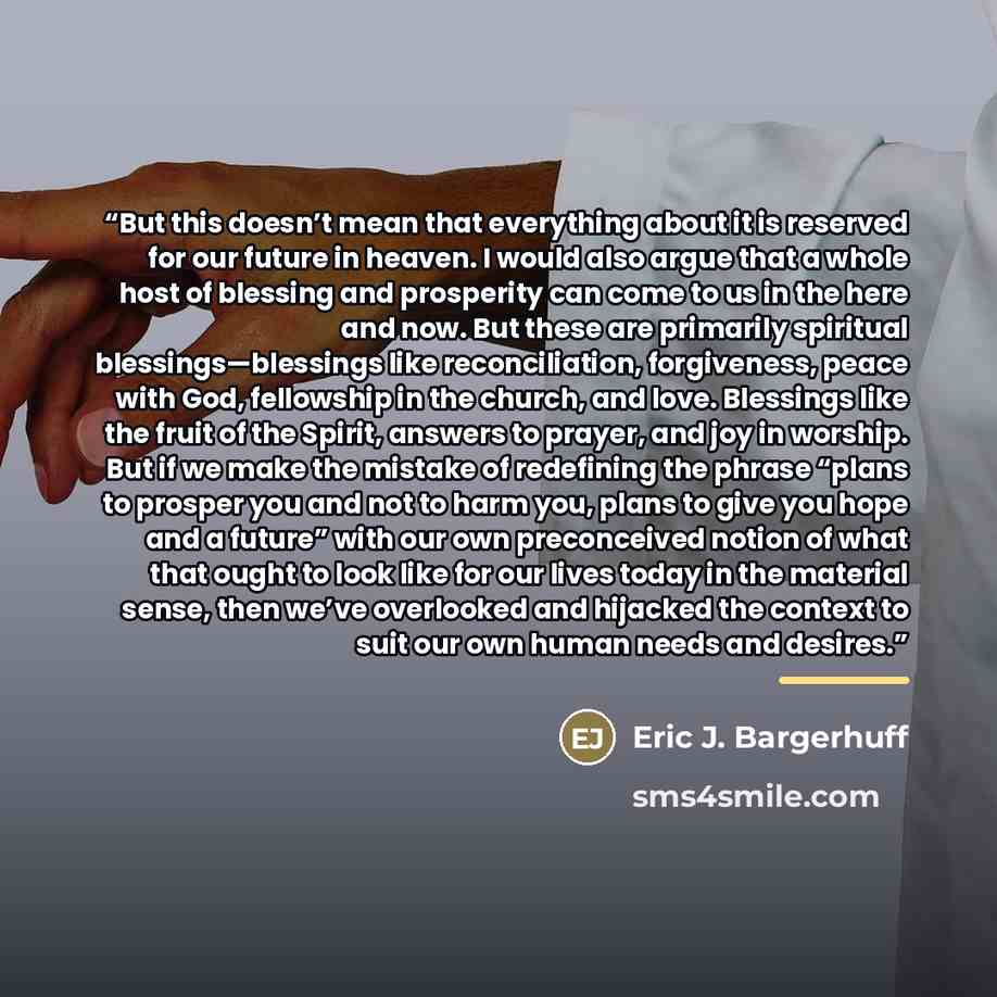 “But this doesn’t mean that everything about it is reserved for our future in heaven. I would also argue that a whole host of blessing and prosperity can come to us in the here and now. But these are primarily spiritual blessings—blessings like reconciliation, forgiveness, peace with God…” quote by Eric J. Bargerhuff