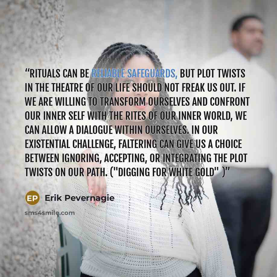 “Rituals can be reliable safeguards, but plot twists in the theatre of our life should not freak us out. If we are willing to transform ourselves and confront our inner self with the rites of our inner world, we can allow a dialogue within ourselves. In our existential challenge, faltering can give…” quote by Erik Pevernagie