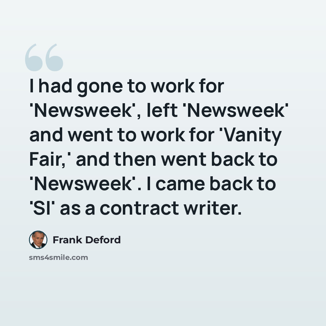 “I had gone to work for 'Newsweek', left 'Newsweek' and went to work for 'Vanity Fair,' and then went back to 'Newsweek'. I came back to 'SI' as a contract writer.” quote by Frank Deford