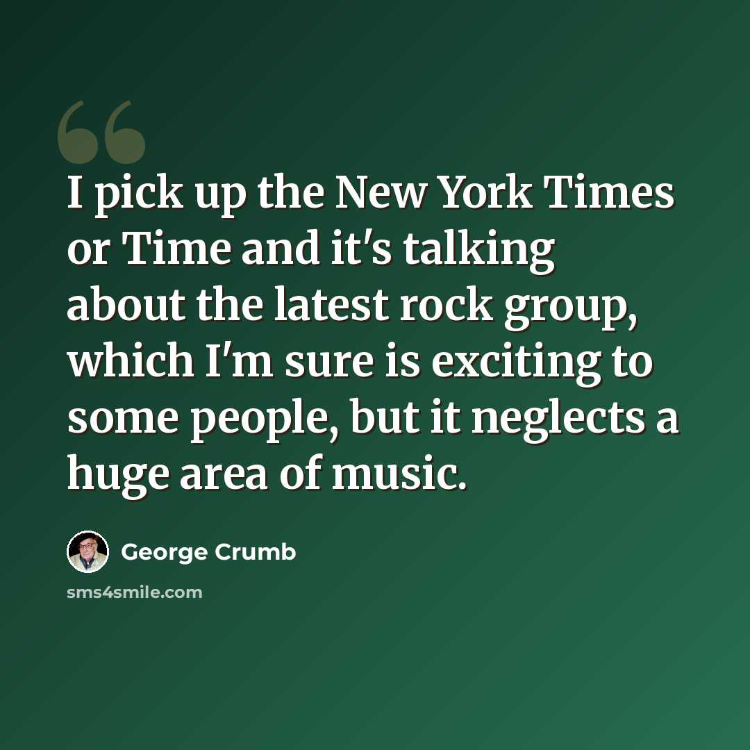 “I pick up the New York Times or Time and it's talking about the latest rock group, which I'm sure is exciting to some people, but it neglects a huge area of music.” quote by George Crumb