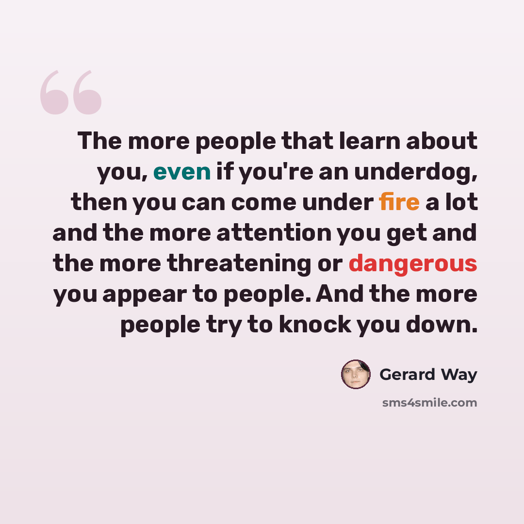 “The more people that learn about you, even if you're an underdog, then you can come under fire a lot and the more attention you get and the more threatening or dangerous you appear to people. And the more people try to knock you down.” quote by Gerard Way