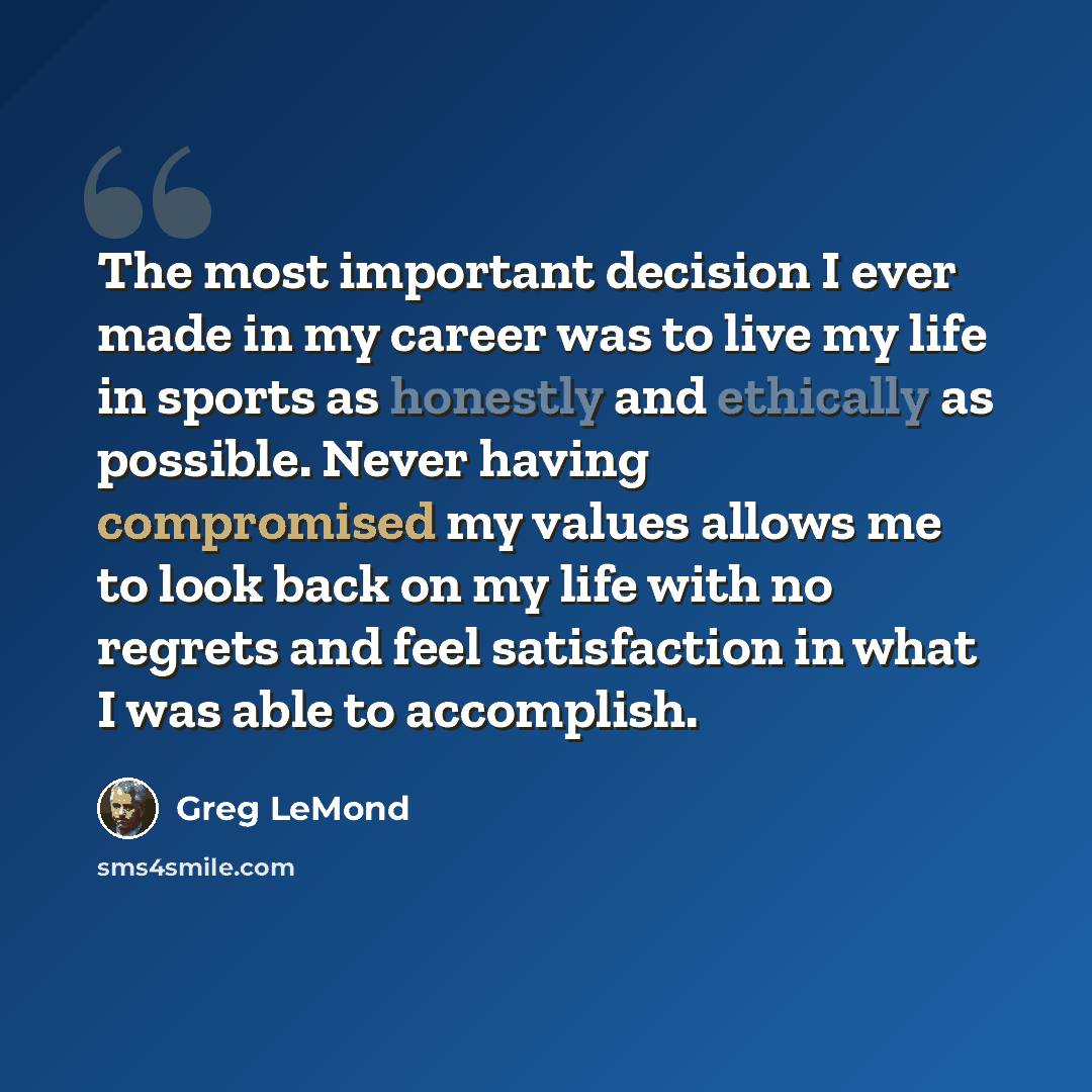 “The most important decision I ever made in my career was to live my life in sports as honestly and ethically as possible. Never having compromised my values allows me to look back on my life with no regrets and feel satisfaction in what I was able to accomplish.” quote by Greg LeMond