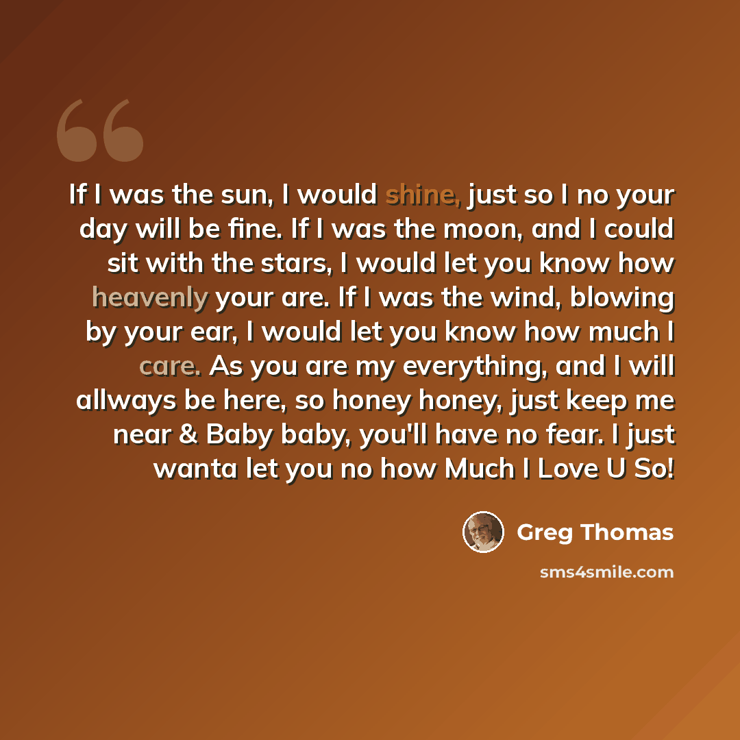 “If I was the sun, I would shine, just so I no your day will be fine. If I was the moon, and I could sit with the stars, I would let you know how heavenly your are. If I was the wind, blowing by your ear, I would let you know how much I care. As you are my everything, and I will allways be here, so…” quote by Greg Thomas
