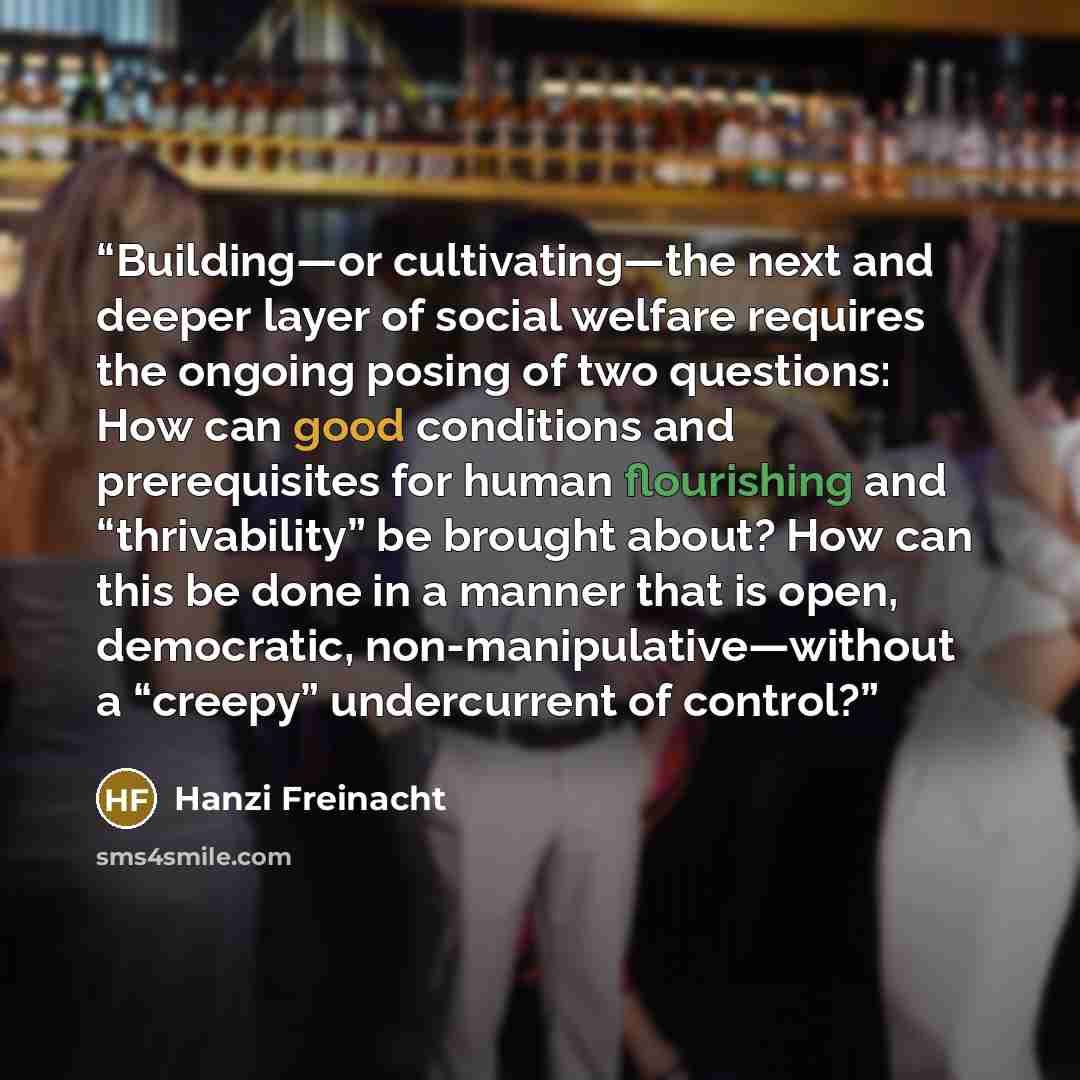 “Building—or cultivating—the next and deeper layer of social welfare requires the ongoing posing of two questions: How can good conditions and prerequisites for human flourishing and “thrivability” be brought about? How can this be done in a manner that is open, democratic, non-manipulative—without…” quote by Hanzi Freinacht