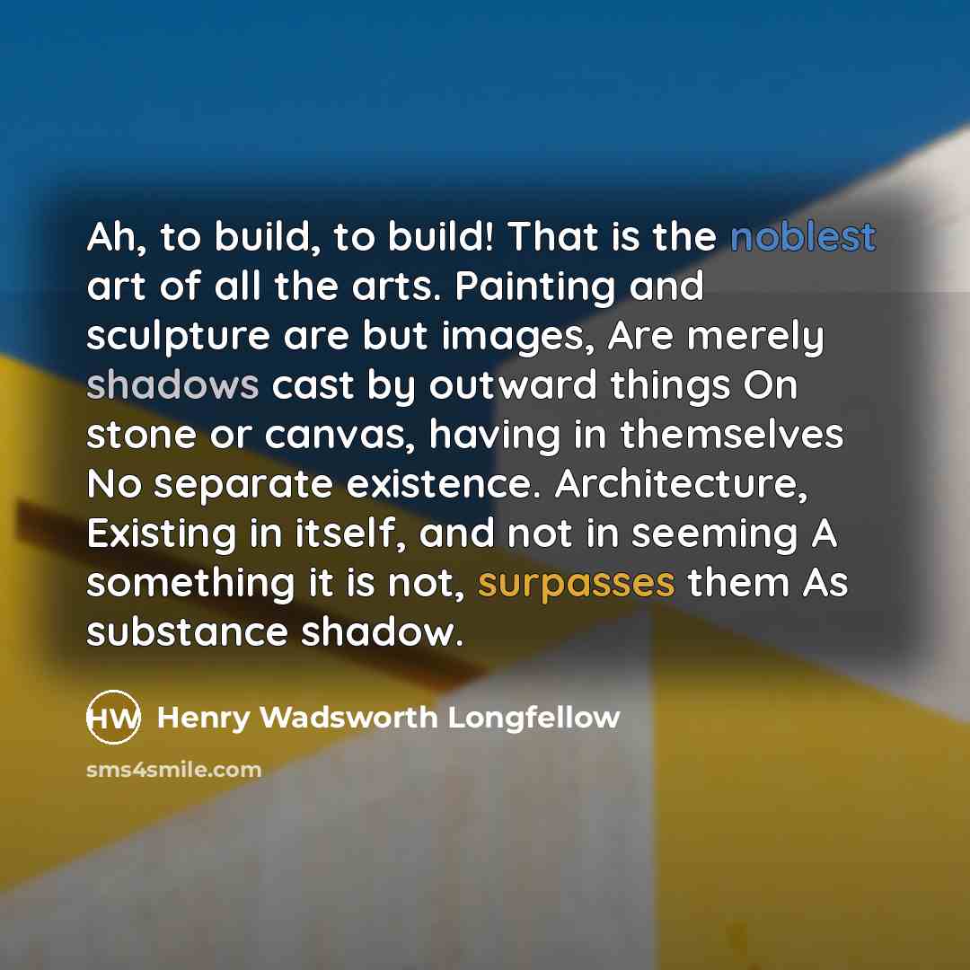 “Ah, to build, to build! That is the noblest art of all the arts. Painting and sculpture are but images, Are merely shadows cast by outward things On stone or canvas, having in themselves No separate existence. Architecture, Existing in itself, and not in seeming A something it is not, surpasses…” quote by Henry Wadsworth Longfellow