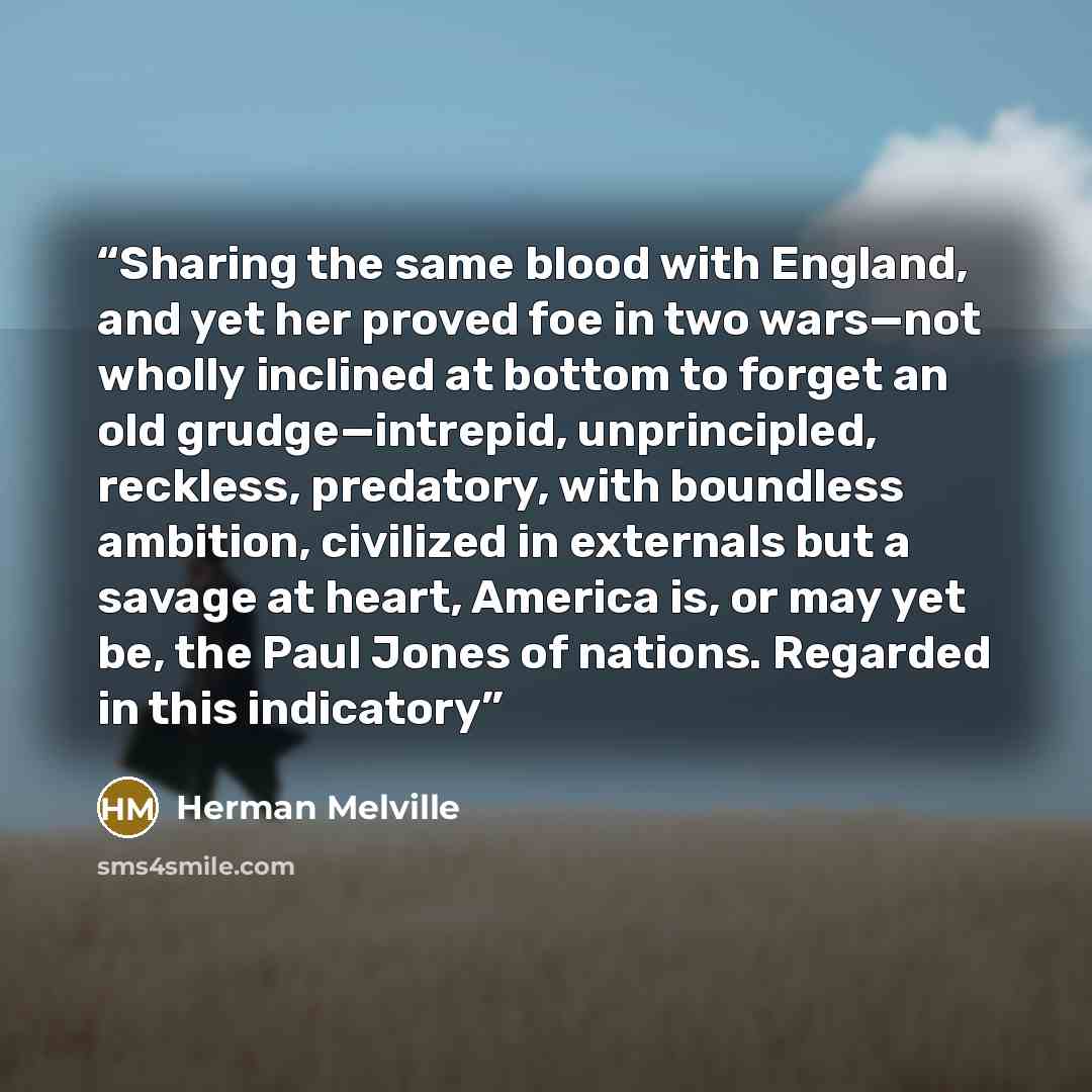 “Sharing the same blood with England, and yet her proved foe in two wars—not wholly inclined at bottom to forget an old grudge—intrepid, unprincipled, reckless, predatory, with boundless ambition, civilized in externals but a savage at heart, America is, or may yet be, the Paul Jones of nations…” quote by Herman Melville
