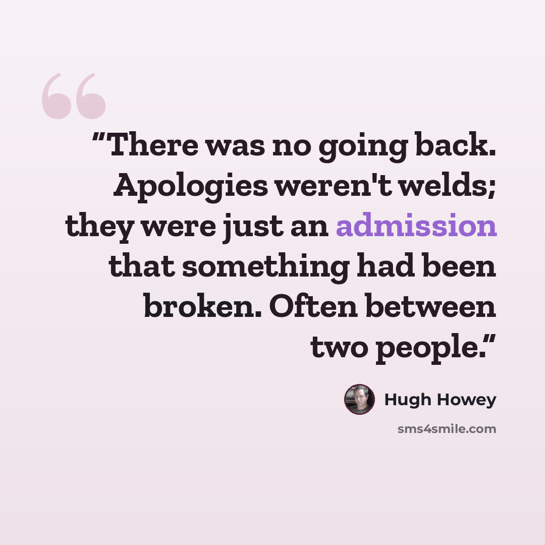 “There was no going back. Apologies weren't welds; they were just an admission that something had been broken. Often between two people.” quote by Hugh Howey