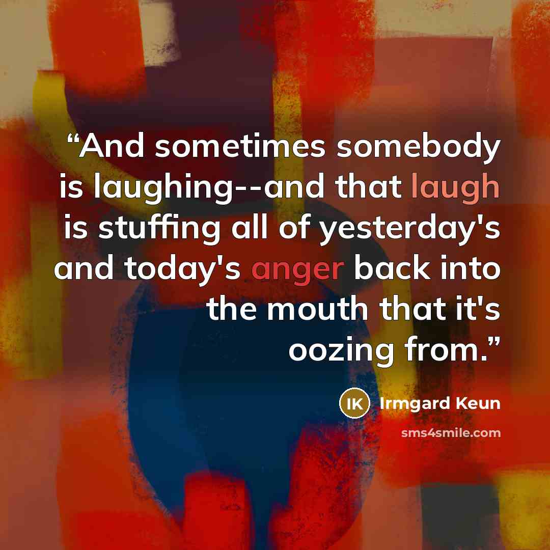 “And sometimes somebody is laughing--and that laugh is stuffing all of yesterday's and today's anger back into the mouth that it's oozing from.” quote by Irmgard Keun