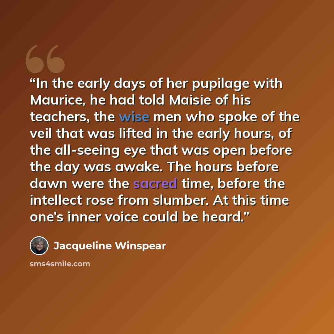 “In the early days of her pupilage with Maurice, he had told Maisie of his teachers, the wise men who spoke of the veil that was lifted in the early hours, of the all-seeing eye that was open before the day was awake. The hours before dawn were the sacred time, before the intellect rose from…” quote by Jacqueline Winspear