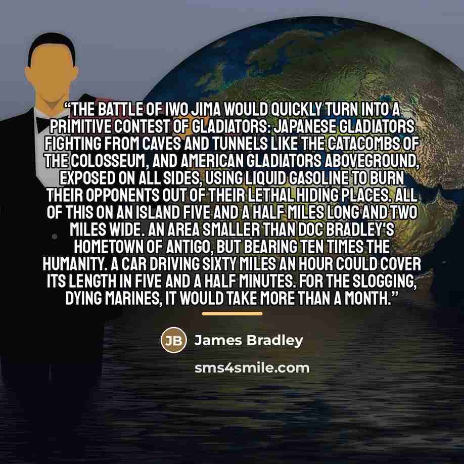 “The battle of Iwo Jima would quickly turn into a primitive contest of gladiators: Japanese gladiators fighting from caves and tunnels like the catacombs of the Colosseum, and American gladiators aboveground, exposed on all sides, using liquid gasoline to burn their opponents out of their lethal…” quote by James Bradley
