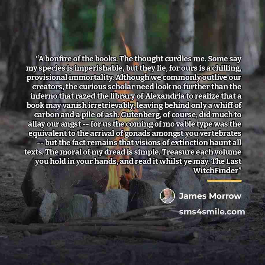 “A bonfire of the books. The thought curdles me. Some say my species is imperishable, but they lie, for ours is a chilling, provisional immortality. Although we commonly outlive our creators, the curious scholar need look no further than the inferno that razed the library of Alexandria to realize…” quote by James Morrow