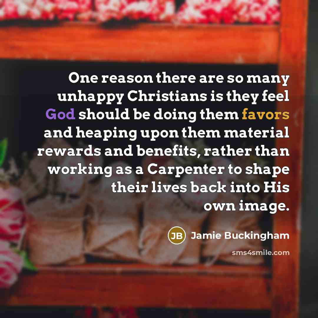“One reason there are so many unhappy Christians is they feel God should be doing them favors and heaping upon them material rewards and benefits, rather than working as a Carpenter to shape their lives back into His own image.” quote by Jamie Buckingham