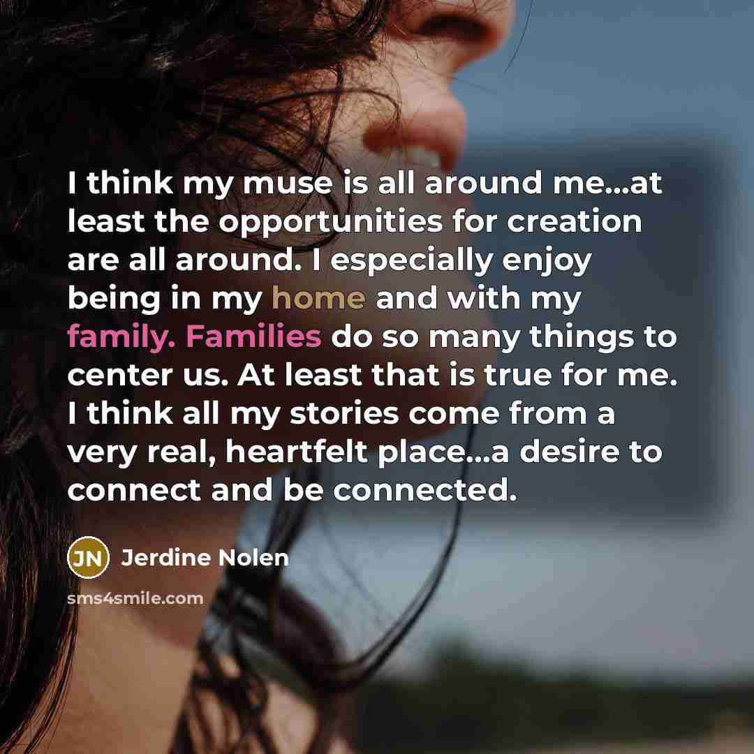 “I think my muse is all around me...at least the opportunities for creation are all around. I especially enjoy being in my home and with my family. Families do so many things to center us. At least that is true for me. I think all my stories come from a very real, heartfelt place...a desire to…” quote by Jerdine Nolen