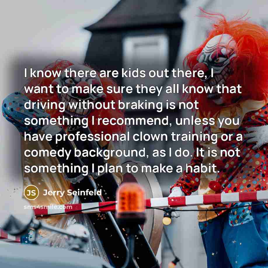 “I know there are kids out there, I want to make sure they all know that driving without braking is not something I recommend, unless you have professional clown training or a comedy background, as I do. It is not something I plan to make a habit.” quote by Jerry Seinfeld