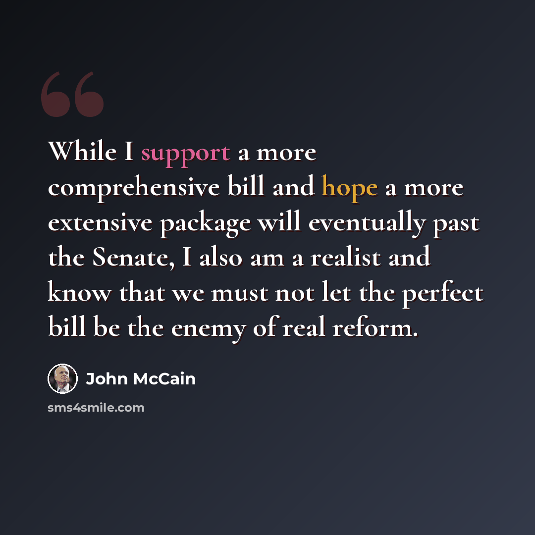 “While I support a more comprehensive bill and hope a more extensive package will eventually past the Senate, I also am a realist and know that we must not let the perfect bill be the enemy of real reform.” quote by John McCain